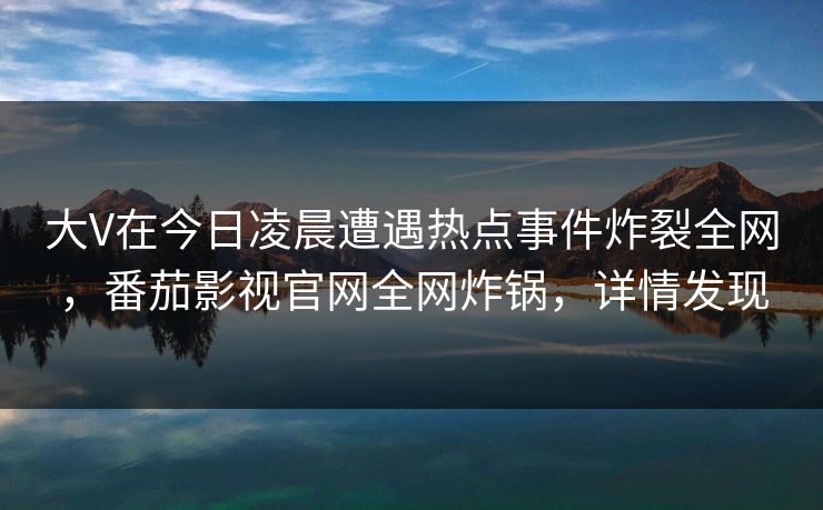 大V在今日凌晨遭遇热点事件炸裂全网,番茄影视官网全网炸锅,详情发现 大V在今日凌晨遭遇热点事件炸裂全网,番茄影视官网全网炸锅,详情发现