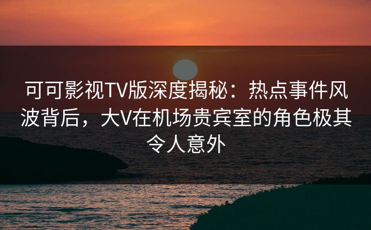 可可影视TV版深度揭秘：热点事件风波背后，大V在机场贵宾室的角色极其令人意外