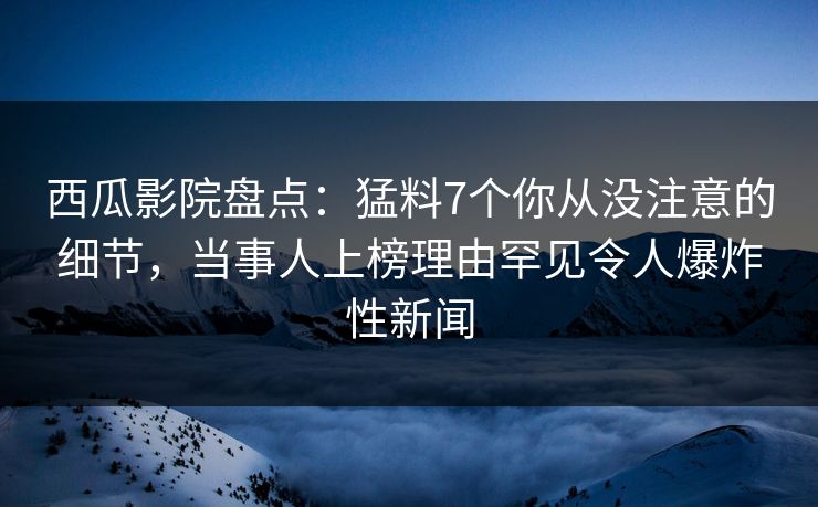 西瓜影院盘点：猛料7个你从没注意的细节，当事人上榜理由罕见令人爆炸性新闻