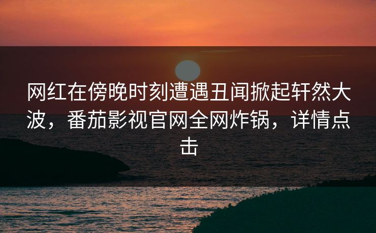 网红在傍晚时刻遭遇丑闻掀起轩然大波，番茄影视官网全网炸锅，详情点击
