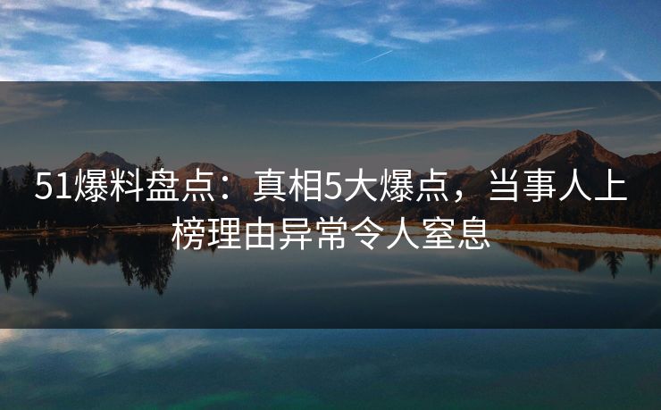 51爆料盘点:真相5大爆点,当事人上榜理由异常令人窒息 51爆料盘点:真相5大爆点,当事人上榜理由异常令人窒息