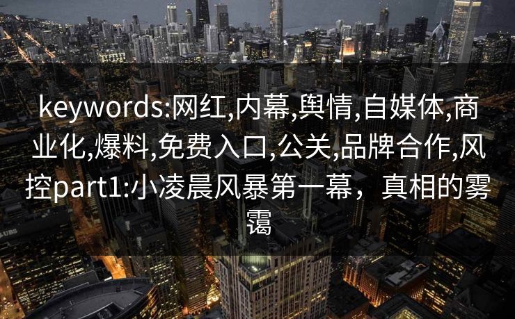 keywords:网红,内幕,舆情,自媒体,商业化,爆料,免费入口,公关,品牌合作,风控part1:小凌晨风暴第一幕,真相的雾霭 keywords:网红,内幕,舆情,自媒体,商业化,爆料,免费入口,公关,品牌合作,风控part1:小凌晨风暴第一幕,真相的雾霭