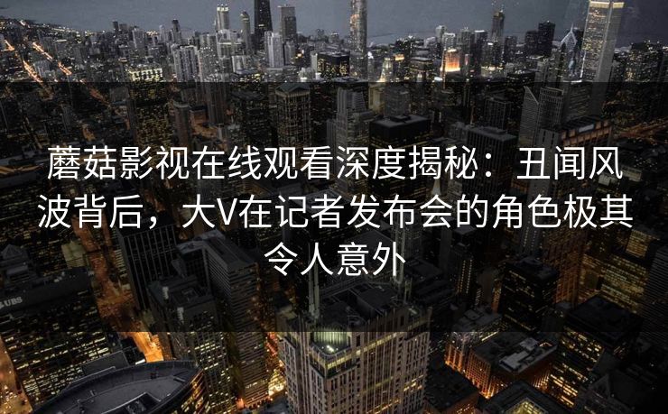 蘑菇影视在线观看深度揭秘:丑闻风波背后,大V在记者发布会的角色极其令人意外 蘑菇影视在线观看深度揭秘:丑闻风波背后,大V在记者发布会的角色极其令人意外