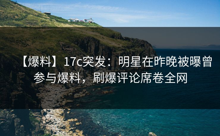 【爆料】17c突发：明星在昨晚被曝曾参与爆料，刷爆评论席卷全网