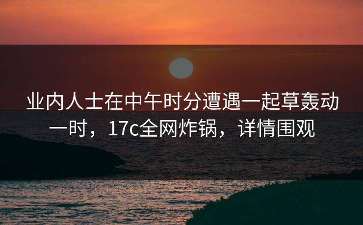 业内人士在中午时分遭遇一起草轰动一时,17c全网炸锅,详情围观 业内人士在中午时分遭遇一起草轰动一时,17c全网炸锅,详情围观