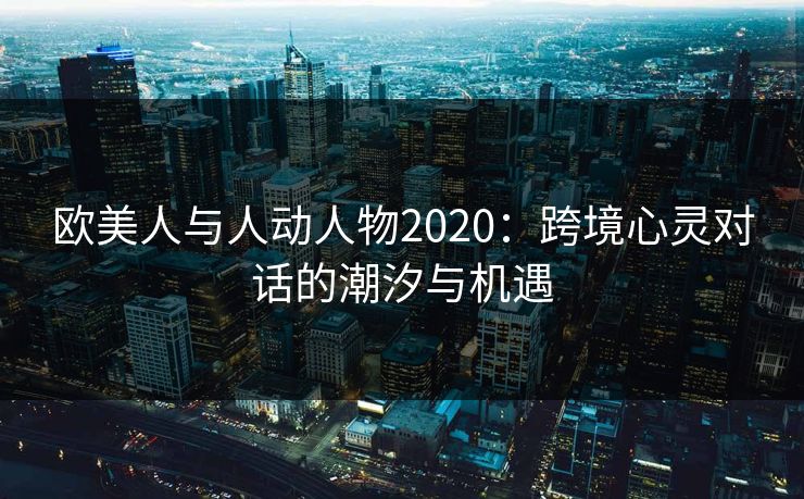 欧美人与人动人物2020:跨境心灵对话的潮汐与机遇 欧美人与人动人物2020:跨境心灵对话的潮汐与机遇