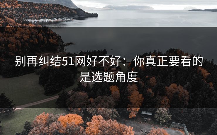 别再纠结51网好不好:你真正要看的是选题角度 别再纠结51网好不好:你真正要看的是选题角度