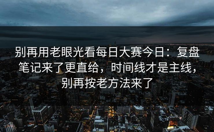 别再用老眼光看每日大赛今日：复盘笔记来了更直给，时间线才是主线，别再按老方法来了