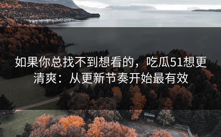 如果你总找不到想看的，吃瓜51想更清爽：从更新节奏开始最有效