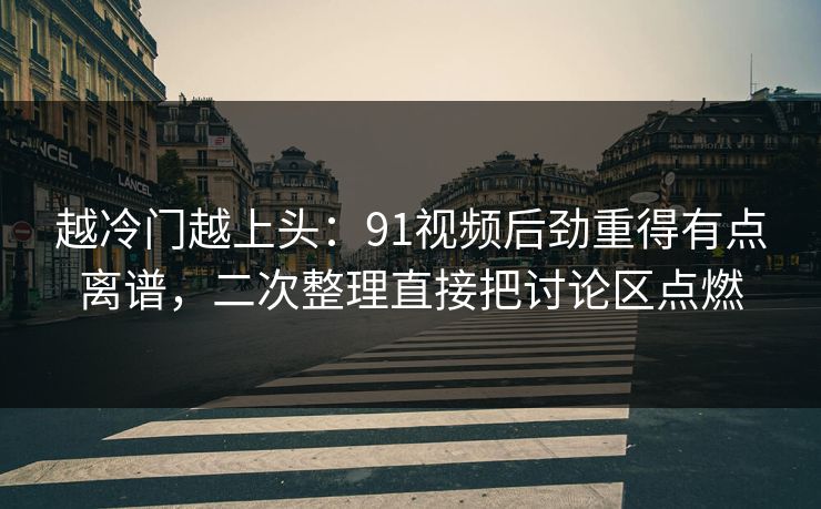 越冷门越上头：91视频后劲重得有点离谱，二次整理直接把讨论区点燃