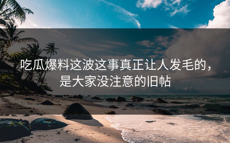 吃瓜爆料这波这事真正让人发毛的,是大家没注意的旧帖 吃瓜爆料这波这事真正让人发毛的,是大家没注意的旧帖