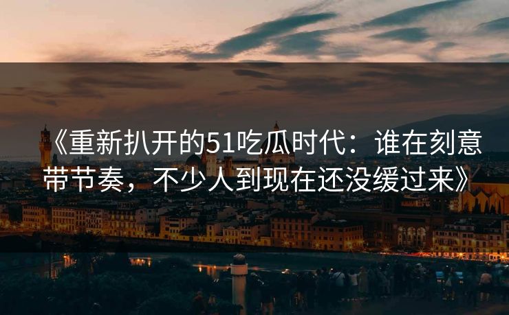 《重新扒开的51吃瓜时代：谁在刻意带节奏，不少人到现在还没缓过来》