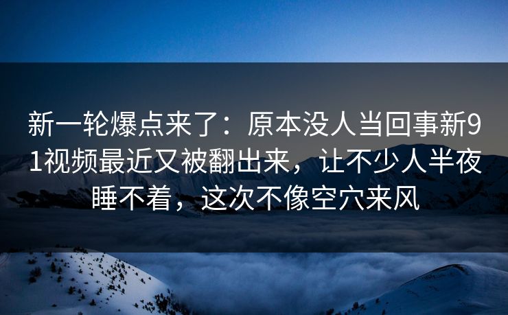 新一轮爆点来了：原本没人当回事新91视频最近又被翻出来，让不少人半夜睡不着，这次不像空穴来风